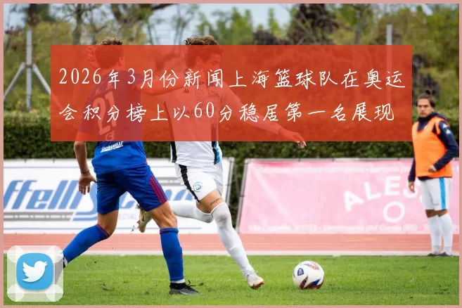 2026年3月份新闻上海篮球队在奥运会积分榜上以60分稳居第一名展现强大实力