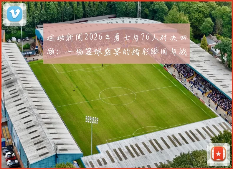运动新闻2026年勇士与76人对决回顾：一场篮球盛宴的精彩瞬间与战术分析
