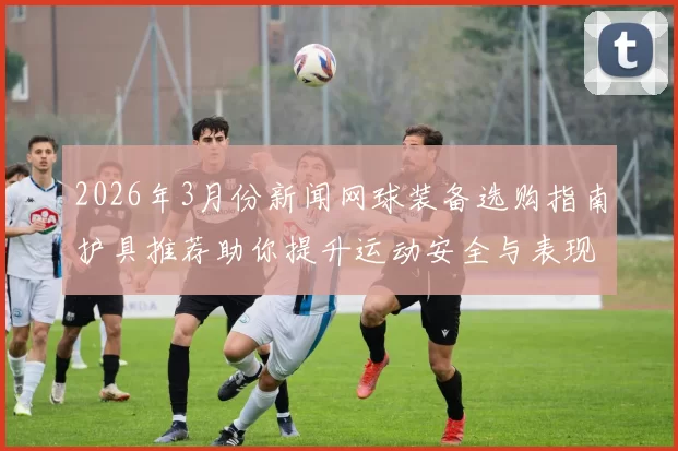 2026年3月份新闻网球装备选购指南护具推荐助你提升运动安全与表现