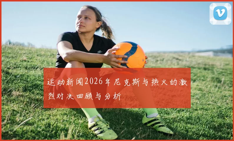 运动新闻2026年尼克斯与热火的激烈对决回顾与分析