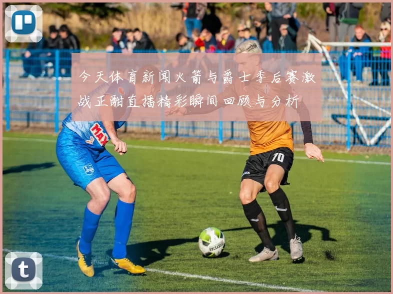 今天体育新闻火箭与爵士季后赛激战正酣直播精彩瞬间回顾与分析