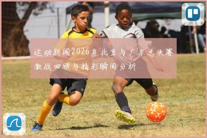 运动新闻2026年北京与广东总决赛激战回顾与精彩瞬间分析