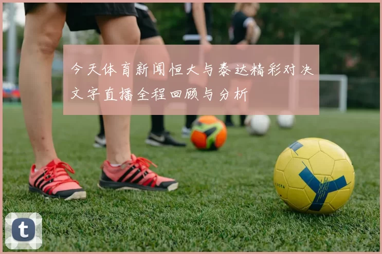 今天体育新闻恒大与泰达精彩对决文字直播全程回顾与分析